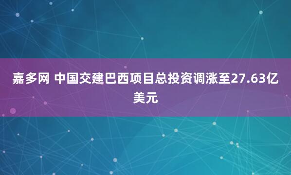 嘉多网 中国交建巴西项目总投资调涨至27.63亿美元