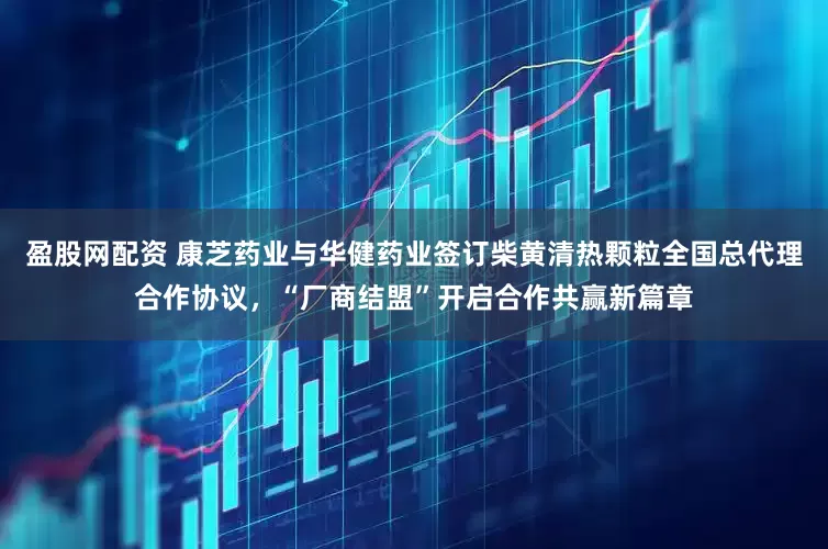 盈股网配资 康芝药业与华健药业签订柴黄清热颗粒全国总代理合作协议，“厂商结盟”开启合作共赢新篇章