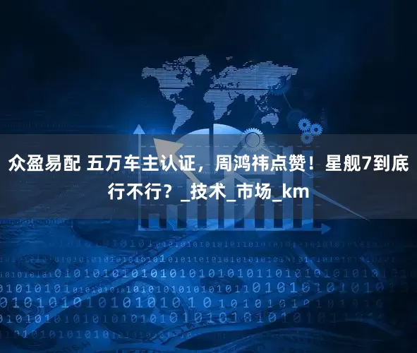 众盈易配 五万车主认证，周鸿祎点赞！星舰7到底行不行？_技术_市场_km