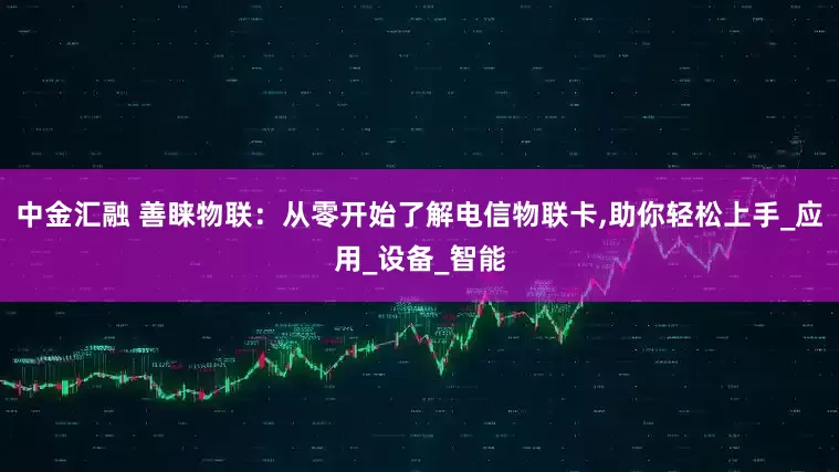 中金汇融 善睐物联：从零开始了解电信物联卡,助你轻松上手_应用_设备_智能