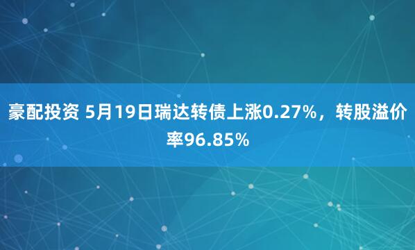 豪配投资 5月19日瑞达转债上涨0.27%，转股溢价率96.85%