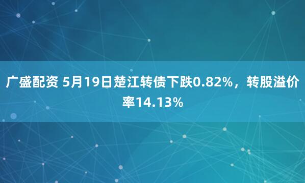 广盛配资 5月19日楚江转债下跌0.82%，转股溢价率14.13%