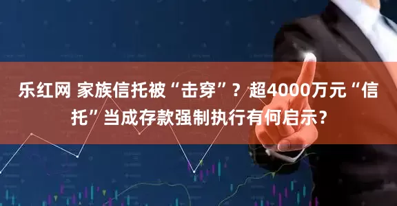 乐红网 家族信托被“击穿”？超4000万元“信托”当成存款强制执行有何启示？