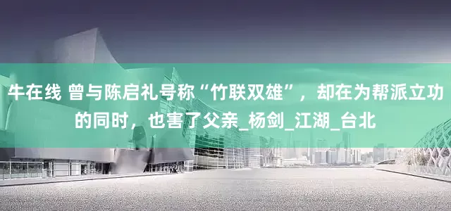 牛在线 曾与陈启礼号称“竹联双雄”，却在为帮派立功的同时，也害了父亲_杨剑_江湖_台北