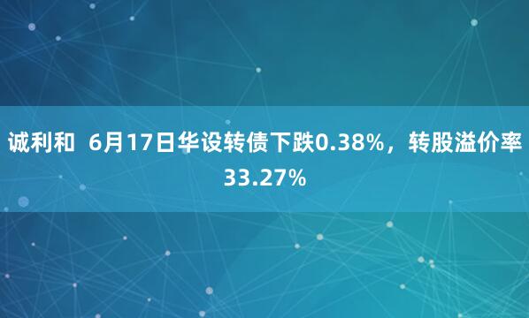 诚利和  6月17日华设转债下跌0.38%，转股溢价率33.27%