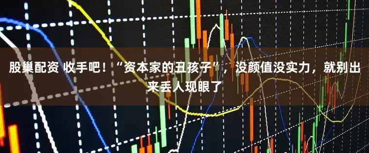 股巢配资 收手吧！“资本家的丑孩子”，没颜值没实力，就别出来丢人现眼了